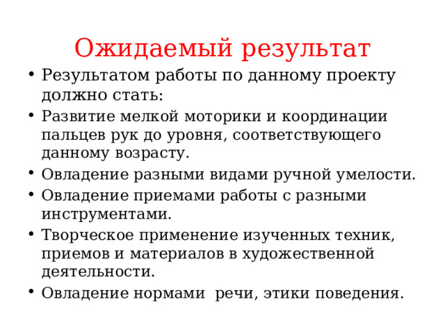 Ожидаемый результат Результатом работы по данному проекту должно стать: Развитие мелкой моторики и координации пальцев рук до уровня, соответствующего данному возрасту. Овладение разными видами ручной умелости. Овладение приемами работы с разными инструментами. Творческое применение изученных техник, приемов и материалов в художественной деятельности. Овладение нормами речи, этики поведения. 