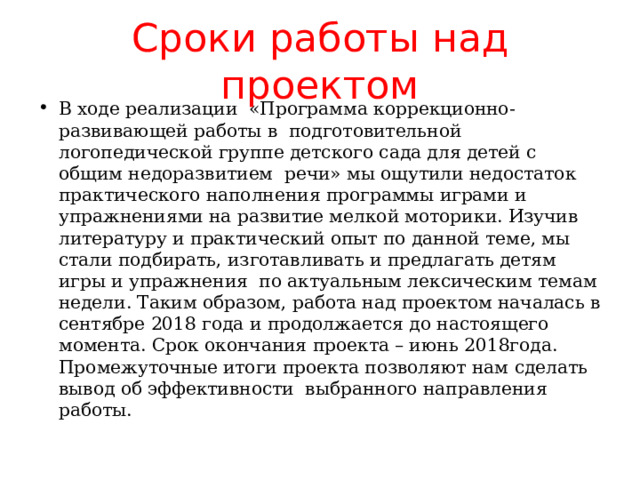 Сроки  работы над проектом В ходе реализации «Программа коррекционно-развивающей работы в подготовительной логопедической группе детского сада для детей с общим недоразвитием речи» мы ощутили недостаток практического наполнения программы играми и упражнениями на развитие мелкой моторики. Изучив литературу и практический опыт по данной теме, мы стали подбирать, изготавливать и предлагать детям игры и упражнения по актуальным лексическим темам недели. Таким образом, работа над проектом началась в сентябре 2018 года и продолжается до настоящего момента. Срок окончания проекта – июнь 2018года. Промежуточные итоги проекта позволяют нам сделать вывод об эффективности выбранного направления работы. 