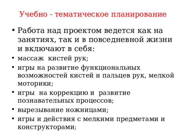 Учебно - тематическое планирование Работа над проектом ведется как на занятиях, так и в повседневной жизни и включают в себя: массаж кистей рук; игры на развитие функциональных возможностей кистей и пальцев рук, мелкой моторики; игры на коррекцию и развитие познавательных процессов; вырезывание ножницами; игры и действия с мелкими предметами и конструкторами ;  