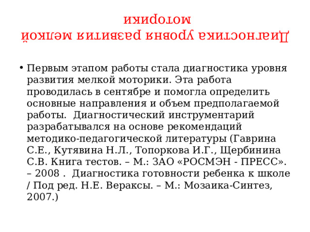 Диагностика уровня развития мелкой моторики Первым этапом работы стала диагностика уровня развития мелкой моторики. Эта работа проводилась в сентябре и помогла определить основные направления и объем предполагаемой работы. Диагностический инструментарий разрабатывался на основе рекомендаций методико-педагогической литературы (Гаврина С.Е., Кутявина Н.Л., Топоркова И.Г., Щербинина С.В. Книга тестов. – М.: ЗАО «РОСМЭН - ПРЕСС». – 2008 . Диагностика готовности ребенка к школе / Под ред. Н.Е. Вераксы. – М.: Мозаика-Синтез, 2007.) 