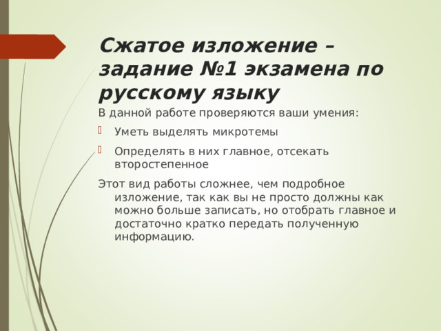 Сжатое изложение – задание №1 экзамена по русскому языку В данной работе проверяются ваши умения: Уметь выделять микротемы Определять в них главное, отсекать второстепенное Этот вид работы сложнее, чем подробное изложение, так как вы не просто должны как можно больше записать, но отобрать главное и достаточно кратко передать полученную информацию. 
