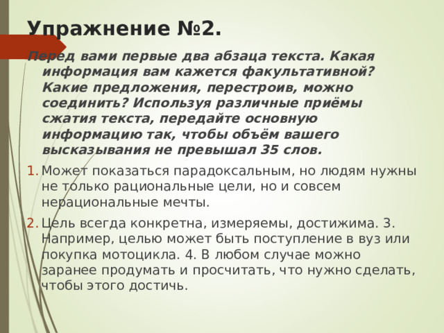 Упражнение №2. Перед вами первые два абзаца текста. Какая информация вам кажется факультативной? Какие предложения, перестроив, можно соединить? Используя различные приёмы сжатия текста, передайте основную информацию так, чтобы объём вашего высказывания не превышал 35 слов. Может показаться парадоксальным, но людям нужны не только рациональные цели, но и совсем нерациональные мечты. Цель всегда конкретна, измеряемы, достижима. 3. Например, целью может быть поступление в вуз или покупка мотоцикла. 4. В любом случае можно заранее продумать и просчитать, что нужно сделать, чтобы этого достичь. 