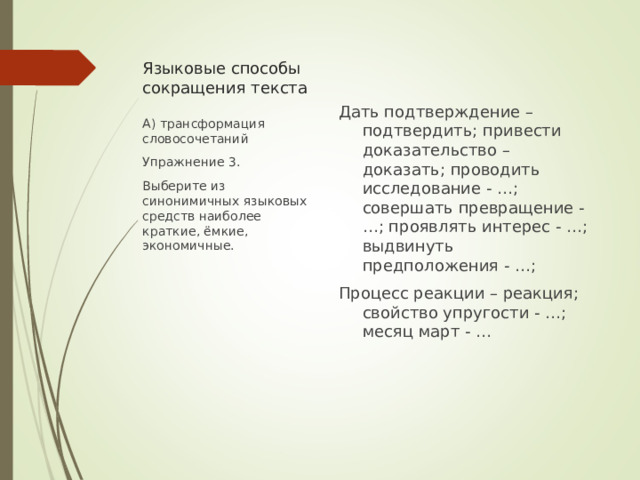 Языковые способы сокращения текста Дать подтверждение – подтвердить; привести доказательство – доказать; проводить исследование - …; совершать превращение - …; проявлять интерес - …; выдвинуть предположения - …; Процесс реакции – реакция; свойство упругости - …; месяц март - … А) трансформация словосочетаний Упражнение 3. Выберите из синонимичных языковых средств наиболее краткие, ёмкие, экономичные. 
