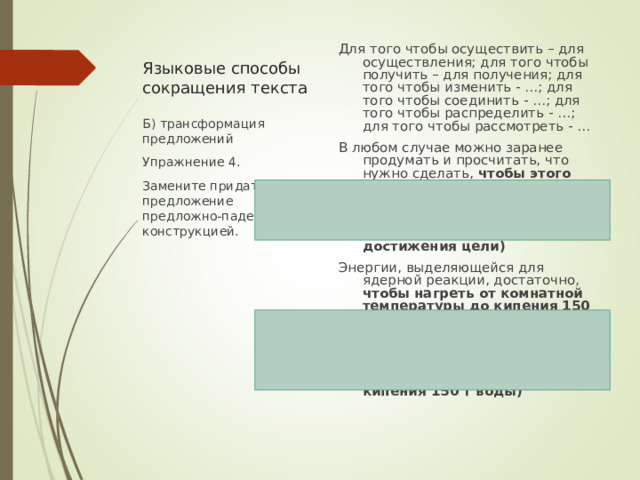 Языковые способы сокращения текста Для того чтобы осуществить – для осуществления; для того чтобы получить – для получения; для того чтобы изменить - …; для того чтобы соединить - …; для того чтобы распределить - …; для того чтобы рассмотреть - … В любом случае можно заранее продумать и просчитать, что нужно сделать, чтобы этого достичь (достичь цели)  В любом случае можно заранее продумать и просчитать, что нужно сделать для достижения цели) Энергии, выделяющейся для ядерной реакции, достаточно, чтобы нагреть от комнатной температуры до кипения 150 т воды. (Энергии, выделяющейся при ядерной реакции, достаточно для нагревания от комнатной температуры до кипения 150 т воды) Б) трансформация предложений Упражнение 4. Замените придаточное предложение предложно-падежной конструкцией. 