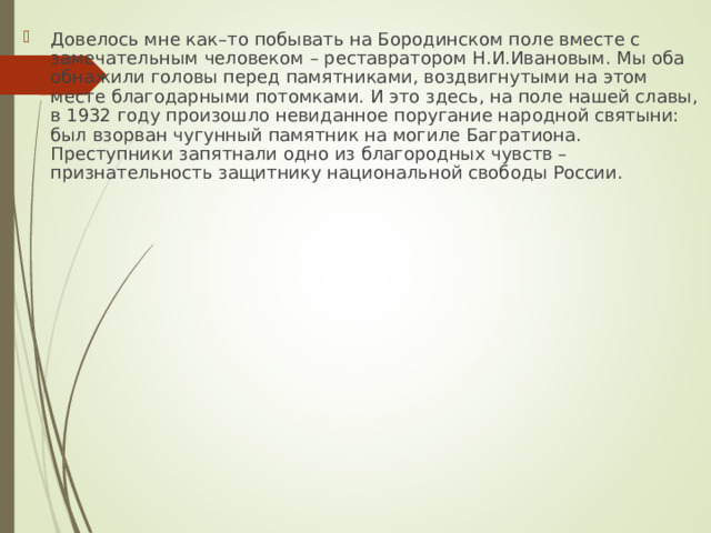 Довелось мне как–то побывать на Бородинском поле вместе с замечательным человеком – реставратором Н.И.Ивановым. Мы оба обнажили головы перед памятниками, воздвигнутыми на этом месте благодарными потомками. И это здесь, на поле нашей славы, в 1932 году произошло невиданное поругание народной святыни: был взорван чугунный памятник на могиле Багратиона. Преступники запятнали одно из благородных чувств – признательность защитнику национальной свободы России. 
