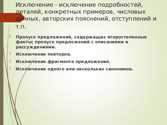 Исключение - исключение подробностей, деталей, конкретных примеров, числовых данных, авторских пояснений, отступлений и т.п.  Пропуск предложений, содержащих второстепенные факты; пропуск предложений с описаниями и рассуждениями. Исключение повторов. Исключение фрагмента предложения. Исключение одного или нескольких синонимов.  
