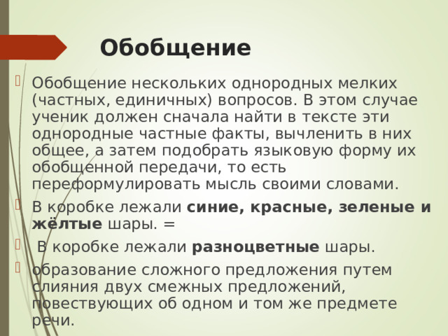 Обобщение Обобщение нескольких однородных мелких (частных, единичных) вопросов. В этом случае ученик должен сначала найти в тексте эти однородные частные факты, вычленить в них общее, а затем подобрать языковую форму их обобщенной передачи, то есть переформулировать мысль своими словами. В коробке лежали синие, красные, зеленые и жёлтые шары. =  В коробке лежали разноцветные шары. образование сложного предложения путем слияния двух смежных предложений, повествующих об одном и том же предмете речи. 