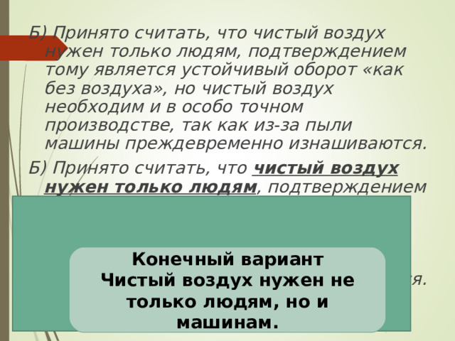Б) Принято считать, что чистый воздух нужен только людям, подтверждением тому является устойчивый оборот «как без воздуха», но чистый воздух необходим и в особо точном производстве, так как из-за пыли машины преждевременно изнашиваются. Б) Принято считать, что чистый воздух нужен только людям , подтверждением тому является устойчивый оборот «как без воздуха», но чистый воздух необходим и в особо точном производстве , так как из-за пыли машины преждевременно изнашиваются.  Проверь себя Конечный вариант Чистый воздух нужен не только людям, но и машинам. 