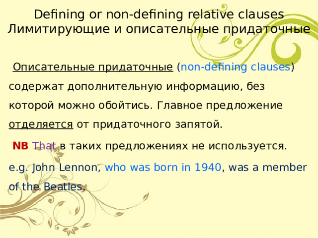 Defining or non-defining relative clauses  Лимитирующие и описательные придаточные  Описательные придаточные ( non-defining  clauses ) содержат дополнительную информацию, без которой можно обойтись. Главное предложение отделяется от придаточного запятой.  NB  That  в таких предложениях не используется. e.g. John Lennon, who was born in 1940 , was a member of the Beatles . 