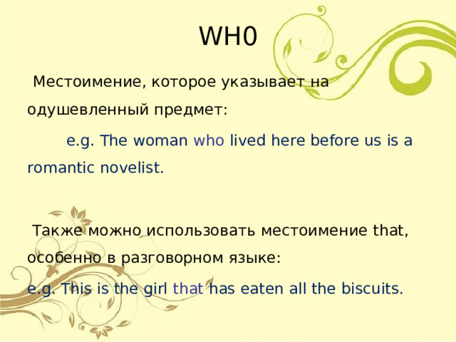 WH0  Местоимение, которое указывает на одушевленный предмет:  e.g. The woman who  lived here before us is a romantic novelist.  Также можно использовать местоимение that , особенно в разговорном языке: e.g. This is the girl that  has eaten all the biscuits. 