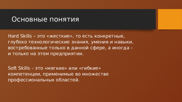 Основные понятия Hard Skills – это «жесткие», то есть конкретные, глубоко технологические знания, умения и навыки, востребованные только в данной сфере, а иногда – и только на этом предприятии. Soft Skills – это «мягкие» или «гибкие» компетенции, применимые во множестве профессиональных областей. 