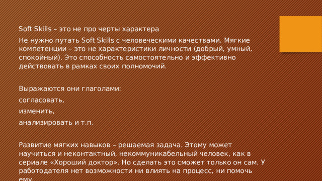 Soft Skills – это не про черты характера Не нужно путать Soft Skills с человеческими качествами. Мягкие компетенции – это не характеристики личности (добрый, умный, спокойный). Это способность самостоятельно и эффективно действовать в рамках своих полномочий. Выражаются они глаголами: согласовать, изменить, анализировать и т.п. Развитие мягких навыков – решаемая задача. Этому может научиться и неконтактный, некоммуникабельный человек, как в сериале «Хороший доктор». Но сделать это сможет только он сам. У работодателя нет возможности ни влиять на процесс, ни помочь ему. 