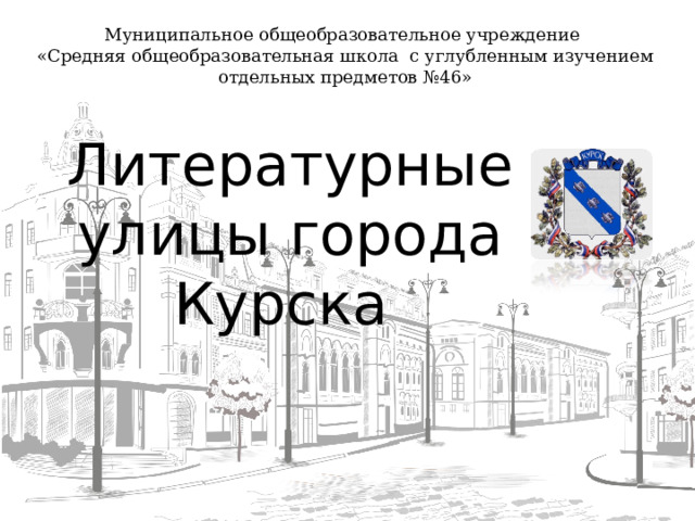 Муниципальное общеобразовательное учреждение «Средняя общеобразовательная школа с углубленным изучением отдельных предметов №46» Литературные улицы города Курска  