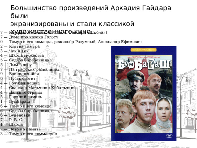 Большинство произведений Аркадия Гайдара были экранизированы и стали классикой художественного кино. 1937 — Каро (по мотивам повести А. Гайдара «Школа»)  1937 — Дума про казака Голоту  1940 — Тимур и его команда, режиссёр Разумный, Александр Ефимович  1942 — Клятва Тимура  1953 — Чук и Гек  1954 — Школа мужества  1955 — Судьба барабанщика  1955 — Дым в лесу  1957 — На графских развалинах  1959 — Военная тайна  1960 — Пусть светит  1964 — Голубая чашка  1964 — Сказка о Мальчише-Кибальчише  1964 — Дальние страны  1965 — Горячий камень  1971 — Бумбараш  1976 — Тимур и его команда  1976 — Судьба барабанщика  1976 — Буденовка  1977 — Р. В. С.  1981 — Школа  1987 — Лето на память  2003 — Тимур и его коммандос  