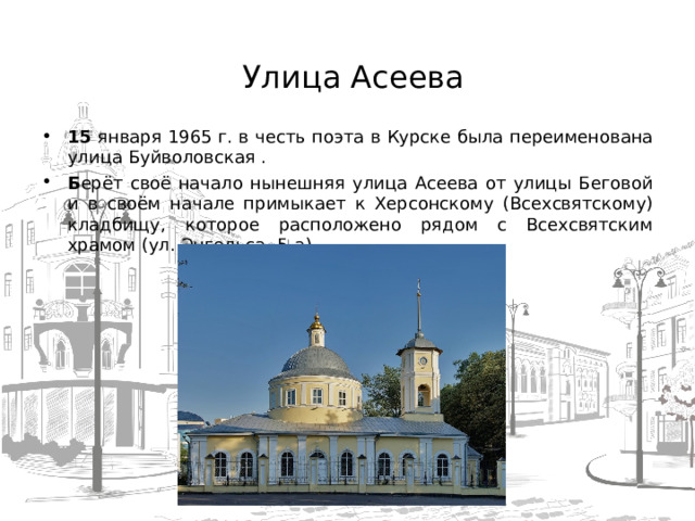  Улица Асеева   15 января 1965 г. в честь поэта в Курске была переименована улица Буйволовская . Б ерёт своё начало нынешняя улица Асеева от улицы Беговой и в своём начале примыкает к Херсонскому (Всехсвятскому) кладбищу, которое расположено рядом с Всехсвятским храмом (ул. Энгельса, 5-а).  