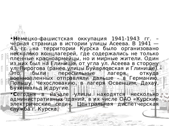   Н емецко-фашистская оккупация 1941-1943 гг. – чёрная страница в истории улицы Асеева. В 1941 — 43 гг. на территории Курска было организовано несколько концлагерей, где содержались не только пленные красноармейцы, но и мирные жители. Один из них был на Глинище, от угла ул. Асеева в сторону ул. Пирогова (ранее улицы Буйволовская и Глинище). Это были пересыльные лагеря, откуда военнопленных отправляли дальше - в Германию, Польшу, Чехословакию, в лагеря Освенцим, Дахау, Бухенвальд и другие. С егодня в начале улицы находятся несколько административных зданий, в их числе ОАО «Курские электрические сети», Центральная диспетчерская служба г. Курска.  