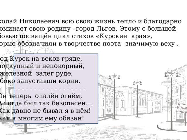 Николай Николаевич всю свою жизнь тепло и благодарно вспоминает свою родину –город Льгов. Этому с большой любовью посвящён цикл стихов «Курские края», которые обозначили в творчестве поэта значимую веху . Город Курск на веков гряде, Неподкупный и непокорный, На железной залёг руде, Глубоко запустивши корни.  - - - - - - - - - - - - - - - - - - - - Он теперь опалён огнём, А тогда был так безопасен… Как давно не бывал я в нём! Как я многим ему обязан!  - - - - - - - - - - - - - - - - - - - - Он теперь опалён огнём, А тогда был так безопасен… Как давно не бывал я в нём! Как я многим ему обязан!  