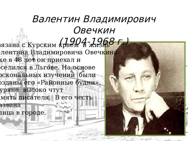 Валентин Владимирович Овечкин (1904-1968 г.) Связана с Курским краем и жизнь Валентина Владимировича Овечкина. Уже в 48 лет он приехал и поселился в Льгове. На основе  доскональных изучений были  созданы его «Районные будни».  Куряне высоко чтут память писателя. В его честь  названа  улица в городе.  