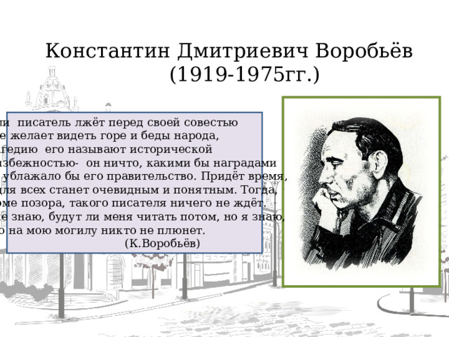 Константин Дмитриевич Воробьёв  (1919-1975гг.) Если писатель лжёт перед своей совестью и не желает видеть горе и беды народа, трагедию его называют исторической неизбежностью- он ничто, какими бы наградами ни ублажало бы его правительство. Придёт время,  и для всех станет очевидным и понятным. Тогда, кроме позора, такого писателя ничего не ждёт. Я не знаю, будут ли меня читать потом, но я знаю,  что на мою могилу никто не плюнет.  (К.Воробьёв)  