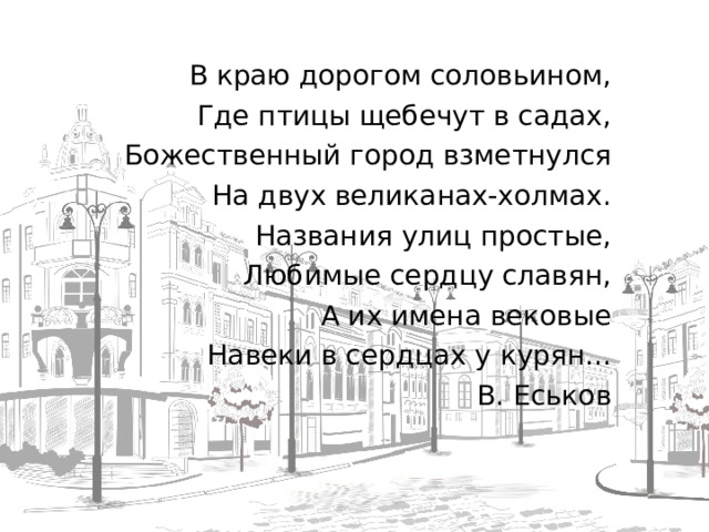 В краю дорогом соловьином, Где птицы щебечут в садах, Божественный город взметнулся На двух великанах-холмах. Названия улиц простые, Любимые сердцу славян, А их имена вековые Навеки в сердцах у курян... В. Еськов  