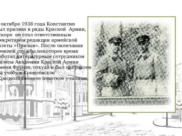 В октябре 1938 года Константин был призван в ряды Красной Армии, вскоре он стал ответственным  секретарём редакции армейской газеты «Призыв». После окончания военной службы некоторое время работал литературным сотрудником  газеты Академии Красной Армии имени Фрунзе, откуда и был направлен На учёбу в Кремлёвское  Краснознамённое пехотное училище.  