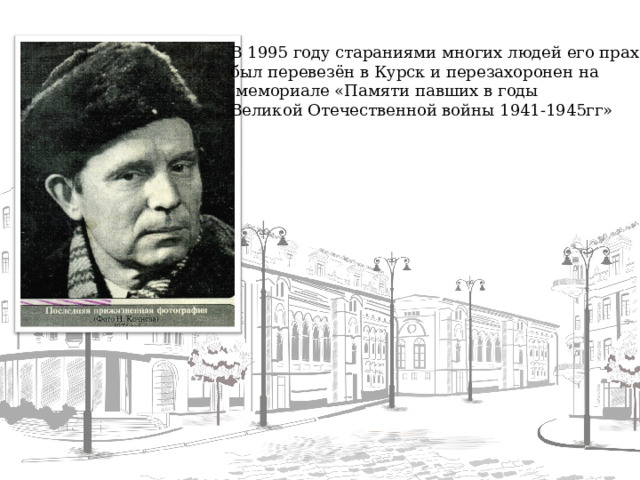 В 1995 году стараниями многих людей его прах был перевезён в Курск и перезахоронен на  мемориале «Памяти павших в годы Великой Отечественной войны 1941-1945гг»  