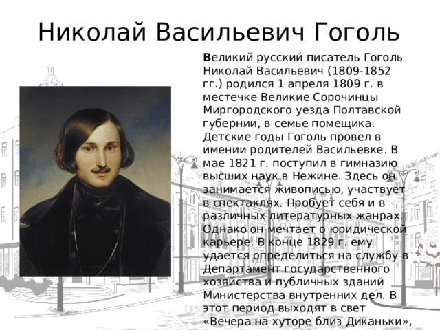 Николай Васильевич Гоголь В еликий русский писатель Гоголь Николай Васильевич (1809-1852 гг.) родился 1 апреля 1809 г. в местечке Великие Сорочинцы Миргородского уезда Полтавской губернии, в семье помещика. Детские годы Гоголь провел в имении родителей Васильевке. В мае 1821 г. поступил в гимназию высших наук в Нежине. Здесь он занимается живописью, участвует в спектаклях. Пробует себя и в различных литературных жанрах. Однако он мечтает о юридической карьере. В конце 1829 г. ему удается определиться на службу в Департамент государственного хозяйства и публичных зданий Министерства внутренних дел. В этот период выходят в свет «Вечера на хуторе близ Диканьки», «Нос», «Тарас Бульба». Осенью 1835 г. он принимается за написание «Ревизора», сюжет которого подсказан был Пушкиным. Премьера пьесы состоялась весной 1836 г. на сцене Александрийского театра. В июне 1836 г. Гоголь уезжает из Петербурга в Германию.   