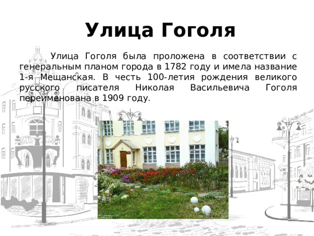  Улица Гоголя  Улица Гоголя была проложена в соответствии с генеральным планом города в 1782 году и имела название 1-я Мещанская. В честь 100-летия рождения великого русского писателя Николая Васильевича Гоголя переименована в 1909 году.  