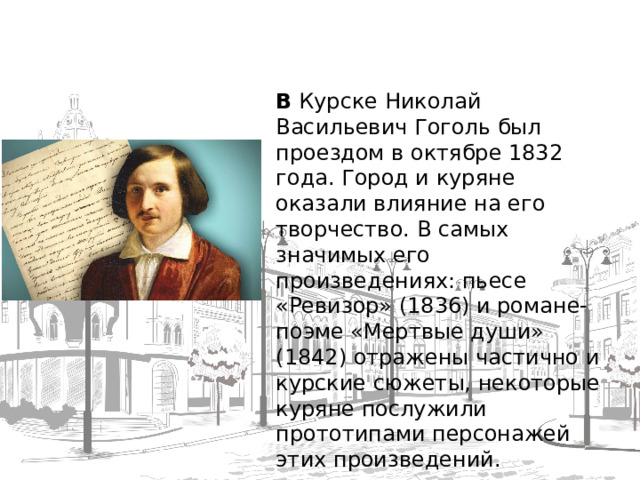 В  Курске Николай Васильевич Гоголь был проездом в октябре 1832 года. Город и куряне оказали влияние на его творчество. В самых значимых его произведениях: пьесе «Ревизор» (1836) и романе-поэме «Мертвые души» (1842) отражены частично и курские сюжеты, некоторые куряне послужили прототипами персонажей этих произведений.  