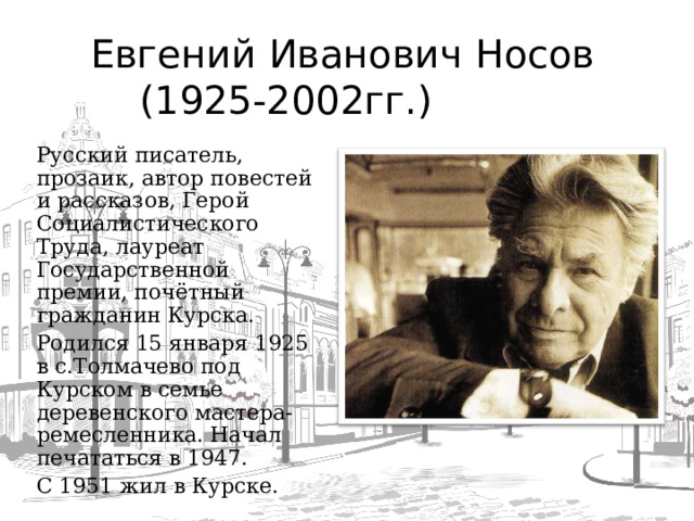 Евгений Иванович Носов  (1925-2002гг.) Русский писатель, прозаик, автор повестей и рассказов, Герой Социалистического Труда, лауреат Государственной премии, почётный гражданин Курска. Родился 15 января 1925 в с.Толмачево под Курском в семье деревенского мастера-ремесленника. Начал печататься в 1947. С 1951 жил в Курске.  