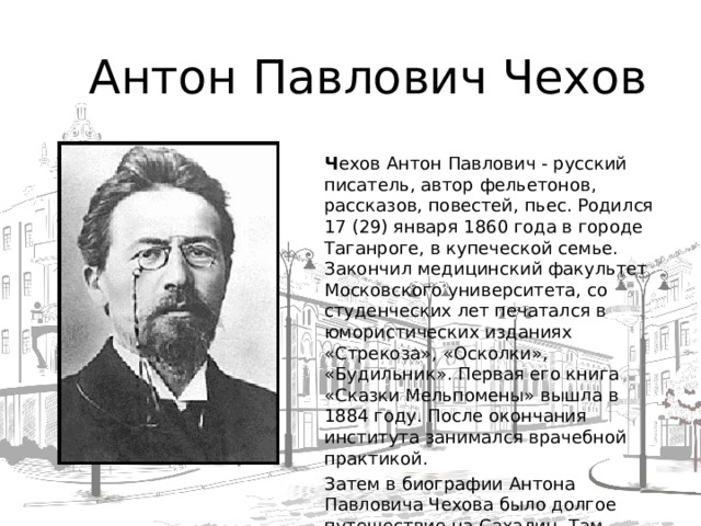 Антон Павлович Чехов Ч ехов Антон Павлович - русский писатель, автор фельетонов, рассказов, повестей, пьес. Родился 17 (29) января 1860 года в городе Таганроге, в купеческой семье. Закончил медицинский факультет Московского университета, со студенческих лет печатался в юмористических изданиях «Стрекоза», «Осколки», «Будильник». Первая его книга «Сказки Мельпомены» вышла в 1884 году. После окончания института занимался врачебной практикой. Затем в биографии Антона Павловича Чехова было долгое путешествие на Сахалин. Там писатель изучал жизнь ссыльных. Произведения Чехова «В ссылке», «Остров Сахалин» отражают его впечатления о поездке.  