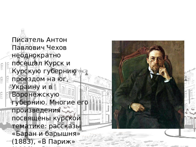 Писатель Антон Павлович Чехов неоднократно посещал Курск и Курскую губернию проездом на юг, Украину и в Воронежскую губернию. Многие его произведения посвящены курской тематике: рассказы «Баран и барышня» (1883), «В Париж» (1886), «Встреча» (1887); фельетоны «Курские умники» (1885), «Самый большой город» (1886); повесть «Степь» (1888) и др .  
