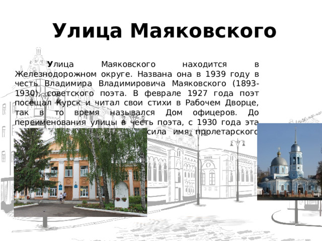  Улица Маяковского  У лица Маяковского находится в Железнодорожном округе. Названа она в 1939 году в честь Владимира Владимировича Маяковского (1893-1930), советского поэта. В феврале 1927 года поэт посещал Курск и читал свои стихи в Рабочем Дворце, так в то время назывался Дом офицеров. До переименования улицы в честь поэта, с 1930 года эта улица в Ямской слободе носила имя пролетарского писателя М. Горького.  