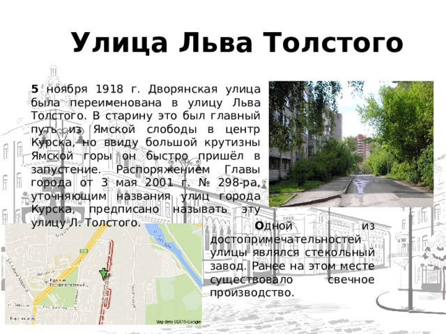  Улица Льва Толстого 5 ноября 1918 г. Дворянская улица была переименована в улицу Льва Толстого. В старину это был главный путь из Ямской слободы в центр Курска, но ввиду большой крутизны Ямской горы он быстро пришёл в запустение. Распоряжением Главы города от 3 мая 2001 г. № 298-ра, уточняющим названия улиц города Курска, предписано называть эту улицу Л. Толстого.  О дной из достопримечательностей улицы являлся стекольный завод. Ранее на этом месте существовало свечное производство.  