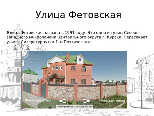  Улица Фетовская   У лица Фетовская названа в 1991 году. Это одна из улиц Северо-западного микрорайона Центрального округа г. Курска. Пересекает улицы Литературную и 1-ю Поэтическую.  