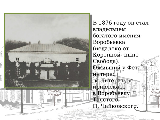 В 1876 году он стал владельцем богатого имения Воробьёвка (недалеко от Коренной - ныне Свобода). Оживший у Фета интерес  к литературе привлекает в Воробьёвку Л. Толстого, П. Чайковского.  
