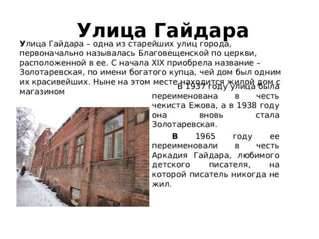  Улица Гайдара У лица Гайдара – одна из старейших улиц города, первоначально называлась Благовещенской по церкви, расположенной в ее. С начала XIX приобрела название – Золотаревская, по имени богатого купца, чей дом был одним их красивейших. Ныне на этом месте находится жилой дом с магазином    В 1937 году улица была переименована в честь чекиста Ежова, а в 1938 году она вновь стала Золотаревская.   В 1965 году ее переименовали в честь Аркадия Гайдара, любимого детского писателя, на которой писатель никогда не жил.  