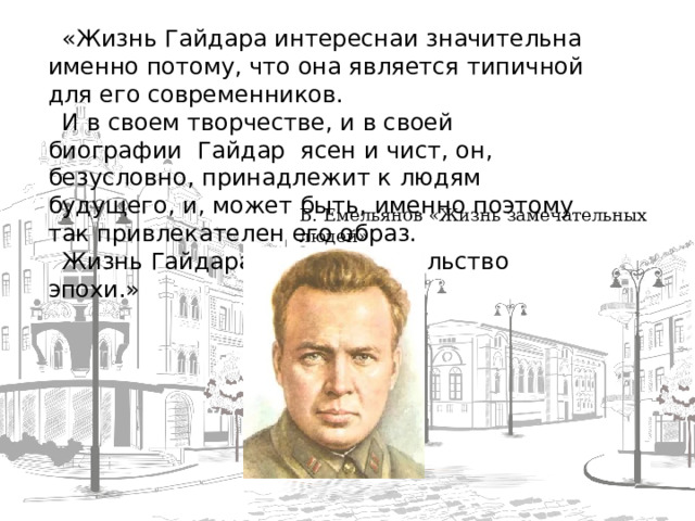 « Жизнь Гайдара интереснаи значительна именно потому, что она является типичной для его современников. И в своем творчестве, и в своей биографии  Гайдар  ясен и чист, он, безусловно, принадлежит к людям будущего, и, может быть, именно поэтому так привлекателен его образ. Жизнь Гайдара – это свидетельство эпохи.»    Б. Емельянов «Жизнь замечательных людей»   Б.Емельянов «Жизнь замечательных людей»     