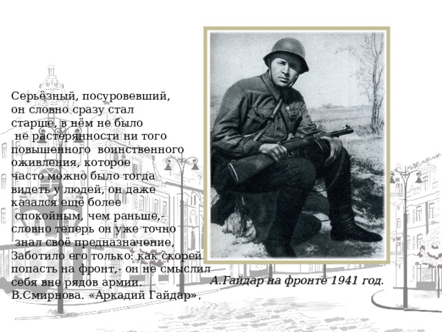 Серьёзный, посуровевший, он словно сразу стал старше, в нём не было  не растерянности ни того повышенного воинственного оживления, которое часто можно было тогда видеть у людей, он даже казался ещё более  спокойным, чем раньше,- словно теперь он уже точно  знал своё предназначение, Заботило его только: как скорей попасть на фронт,- он не смыслил себя вне рядов армии. В.Смирнова. «Аркадий Гайдар» . А.Гайдар на фронте 1941 год .  