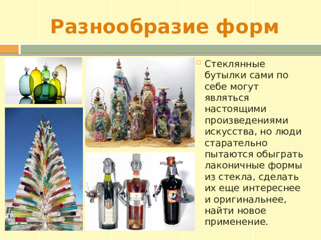Разнообразие форм Стеклянные бутылки сами по себе могут являться настоящими произведениями искусства, но люди старательно пытаются обыграть лаконичные формы из стекла, сделать их еще интереснее и оригинальнее, найти новое применение. 