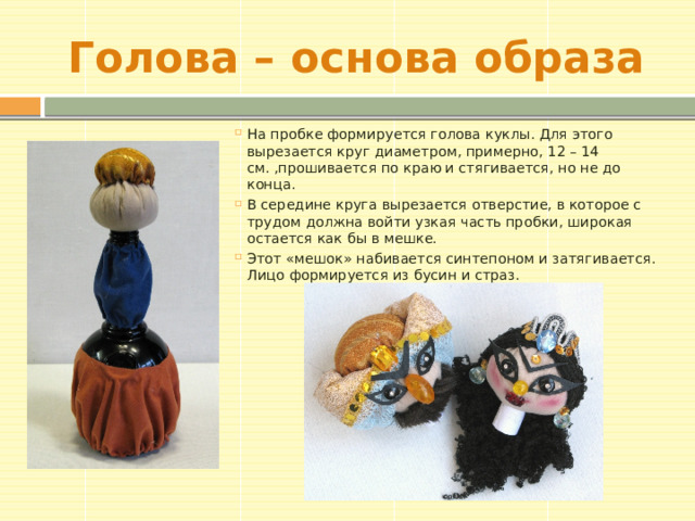 Голова – основа образа На пробке формируется голова куклы. Для этого вырезается круг диаметром, примерно, 12 – 14 см. ,прошивается по краю и стягивается, но не до конца. В середине круга вырезается отверстие, в которое с трудом должна войти узкая часть пробки, широкая остается как бы в мешке. Этот «мешок» набивается синтепоном и затягивается. Лицо формируется из бусин и страз. 
