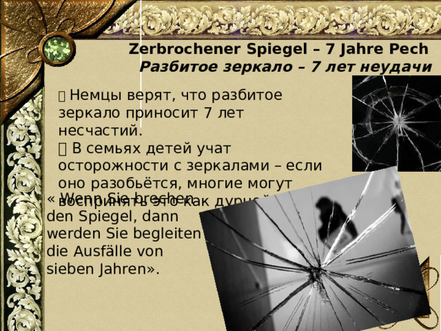  Zerbrochener Spiegel – 7 Jahre Pech  Разбитое зеркало – 7 лет неудачи 📌 Немцы верят, что разбитое зеркало приносит 7 лет несчастий. 💡 В семьях детей учат осторожности с зеркалами – если оно разобьётся, многие могут воспринять это как дурной знак « Wenn Sie brechen den Spiegel, dann werden Sie begleiten die Ausfälle von sieben Jahren». 