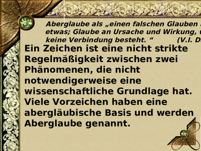Aberglaube als „einen falschen Glauben an etwas; Glaube an Ursache und Wirkung, wo keine Verbindung besteht. “ ( V.I. Dal )  Ein Zeichen ist eine nicht strikte Regelmäßigkeit zwischen zwei Phänomenen, die nicht notwendigerweise eine wissenschaftliche Grundlage hat. Viele Vorzeichen haben eine abergläubische Basis und werden Aberglaube genannt. 