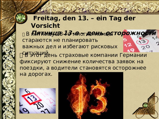  Freitag, den 13. – ein Tag der Vorsicht Пятница 13-е – день осторожности 📌 В пятницу 13-го многие немцы стараются не планировать важных дел и избегают рисковых ситуаций.      💡 В этот день страховые компании Германии фиксируют снижение количества заявок на поездки, а водители становятся осторожнее на дорогах.   