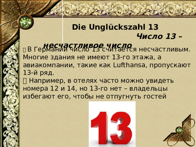  Die Unglückszahl 13  Число 13 – несчастливое число 📌 В Германии число 13 считается несчастливым. Многие здания не имеют 13-го этажа, а авиакомпании, такие как Lufthansa, пропускают 13-й ряд. 💡 Например, в отелях часто можно увидеть номера 12 и 14, но 13-го нет – владельцы избегают его, чтобы не отпугнуть гостей 