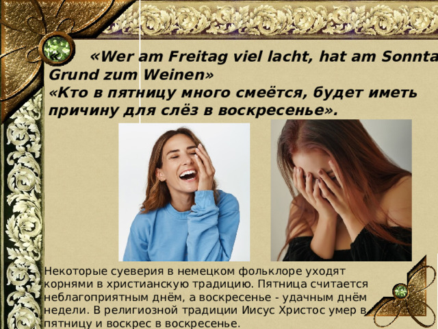  « « Wer am Freitag viel lacht, hat am Sonntag Grund zum Weinen»  «Кто в пятницу много смеётся, будет иметь причину для слёз в воскресенье».  Некоторые суеверия в немецком фольклоре уходят корнями в христианскую традицию. Пятница считается неблагоприятным днём, а воскресенье - удачным днём недели. В религиозной традиции Иисус Христос умер в пятницу и воскрес в воскресенье.  