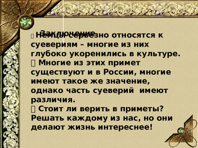  Заключение 🔹 Немцы серьёзно относятся к суевериям – многие из них глубоко укоренились в культуре. 🔹 Многие из этих примет существуют и в России, многие имеют такое же значение, однако часть суеверий имеют различия. 🔹 Стоит ли верить в приметы? Решать каждому из нас, но они делают жизнь интереснее! 