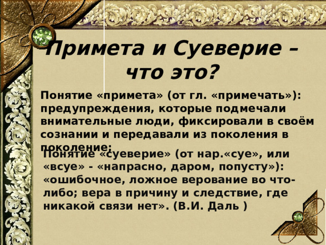   Примета и Суеверие – что это?   Понятие «примета» (от гл. «примечать»): предупреждения, которые подмечали  внимательные люди, фиксировали в своём сознании и передавали из поколения в  поколение;   Понятие «суеверие» (от нар.«суе», или «всуе» - «напрасно, даром, попусту»):  «ошибочное, ложное верование во что - либо; вера в причину и следствие, где  никакой связи нет». (В.И. Даль )   