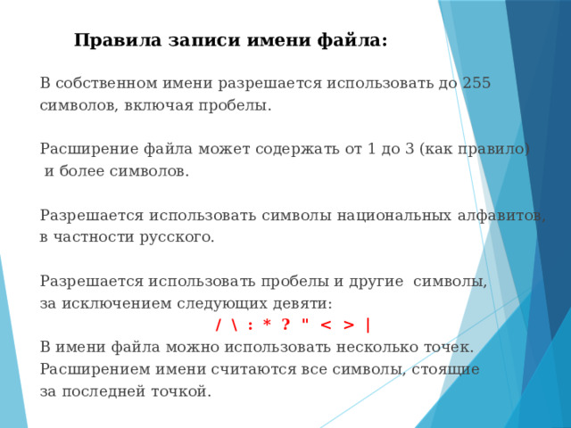 Правила записи имени файла: В собственном имени разрешается использовать до 255 символов, включая пробелы. Расширение файла может содержать от 1 до 3 (как правило)  и более символов. Разрешается использовать символы национальных алфавитов, в частности русского. Разрешается использовать пробелы и другие символы, за исключением следующих девяти: / \ : * ? 