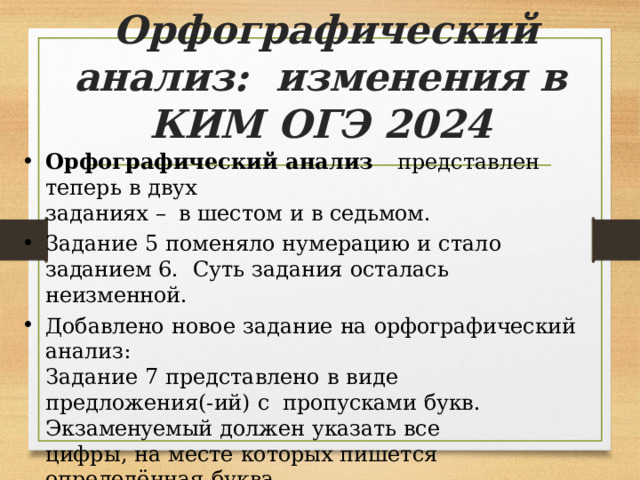 Орфографический  анализ:  изменения  в  КИМ  ОГЭ  2024 Орфографический  анализ  представлен  теперь  в  двух заданиях  –  в  шестом  и  в  седьмом. Задание  5  поменяло  нумерацию  и  стало  заданием  6.  Суть  задания  осталась  неизменной. Добавлено  новое  задание  на  орфографический  анализ: Задание  7  представлено  в  виде  предложения(-ий)  с  пропусками  букв.  Экзаменуемый  должен  указать  все цифры,  на  месте  которых  пишется  определённая  буква. (Спецификация  КИМ ОГЭ  2024,  ФИПИ) 